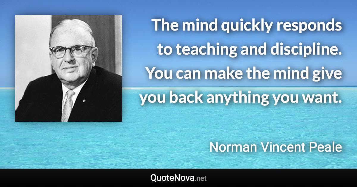 The mind quickly responds to teaching and discipline. You can make the mind give you back anything you want. - Norman Vincent Peale quote