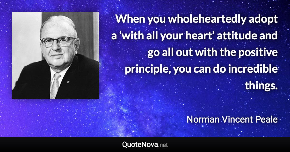 When you wholeheartedly adopt a ‘with all your heart’ attitude and go all out with the positive principle, you can do incredible things. - Norman Vincent Peale quote