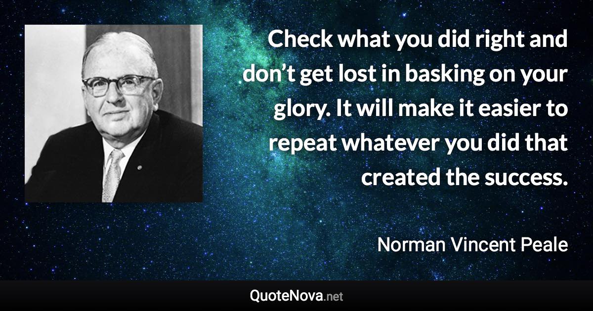 Check what you did right and don’t get lost in basking on your glory. It will make it easier to repeat whatever you did that created the success. - Norman Vincent Peale quote