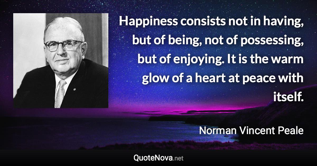 Happiness consists not in having, but of being, not of possessing, but of enjoying. It is the warm glow of a heart at peace with itself. - Norman Vincent Peale quote