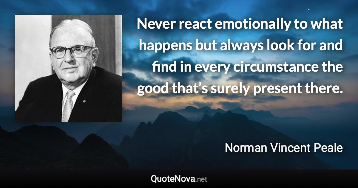 Never react emotionally to what happens but always look for and find in every circumstance the good that’s surely present there. - Norman Vincent Peale quote