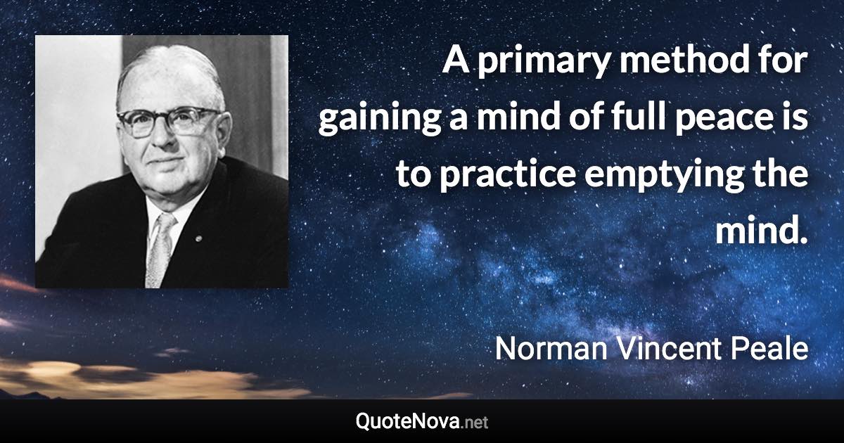 A primary method for gaining a mind of full peace is to practice emptying the mind. - Norman Vincent Peale quote