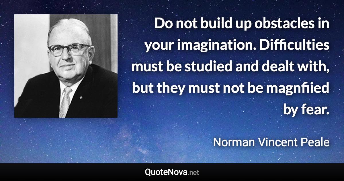 Do not build up obstacles in your imagination. Difficulties must be studied and dealt with, but they must not be magnfiied by fear. - Norman Vincent Peale quote