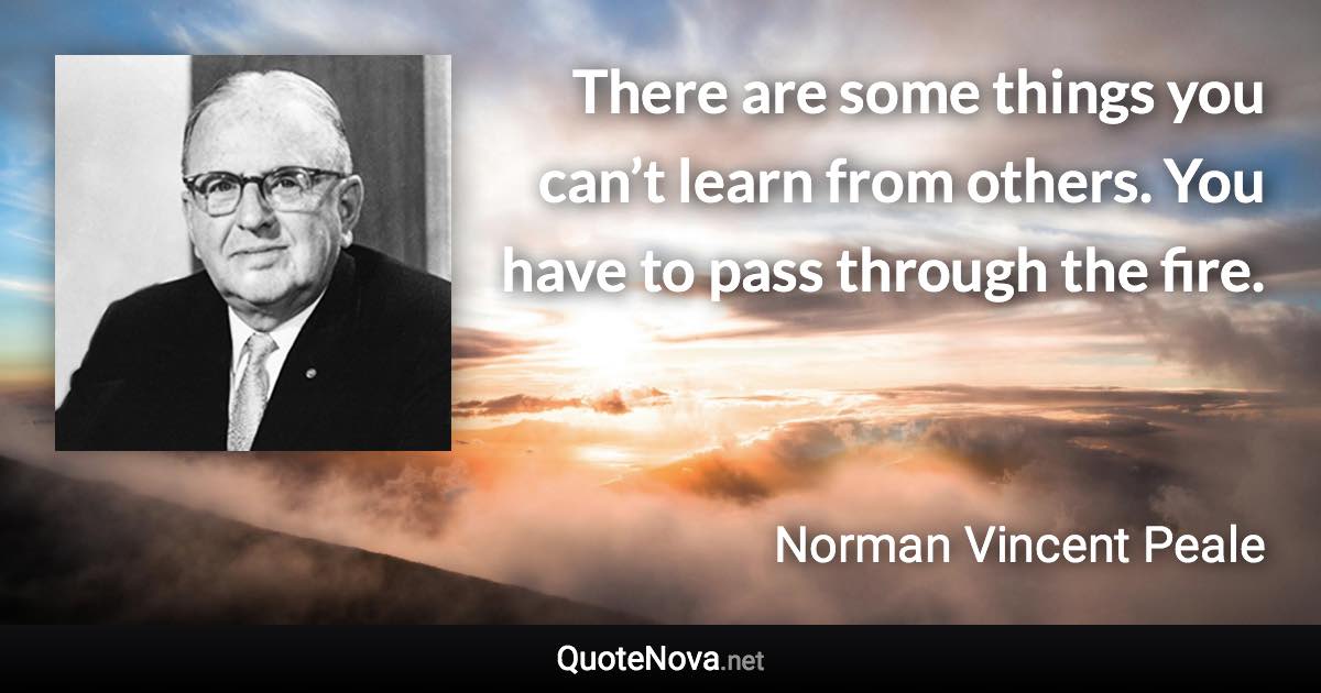 There are some things you can’t learn from others. You have to pass through the fire. - Norman Vincent Peale quote