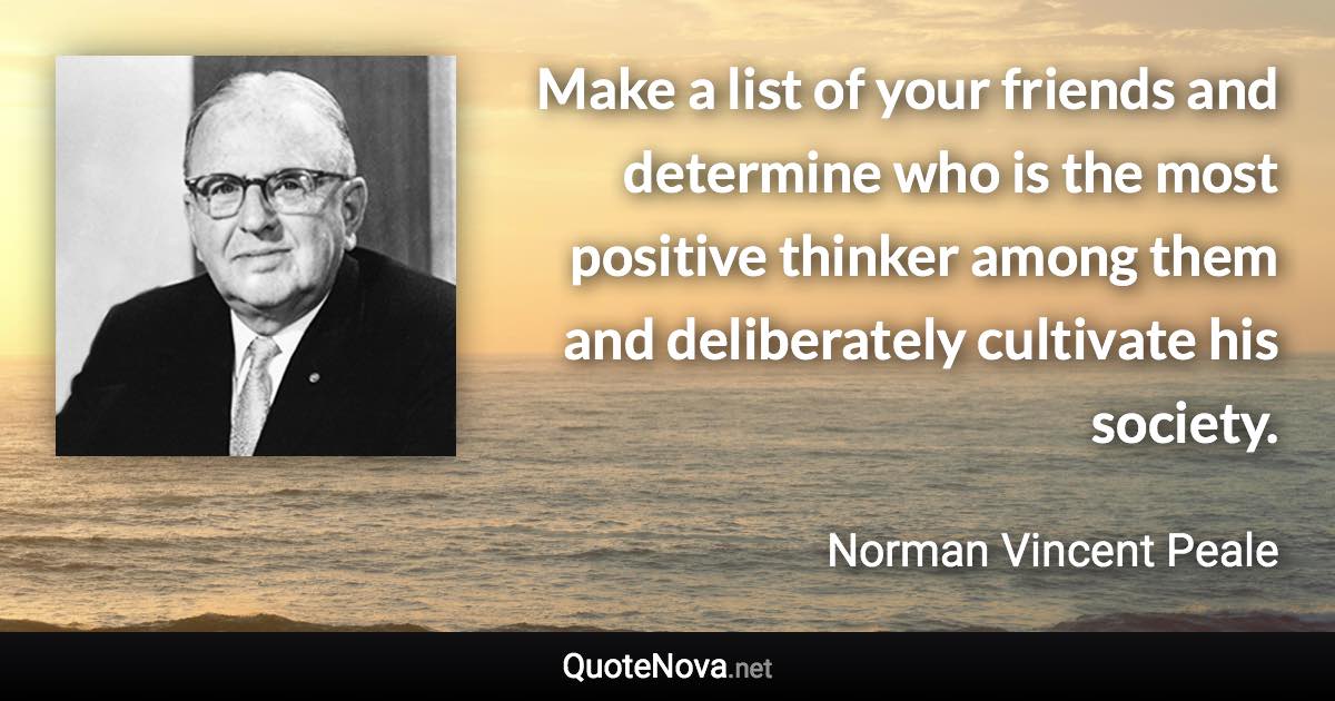 Make a list of your friends and determine who is the most positive thinker among them and deliberately cultivate his society. - Norman Vincent Peale quote