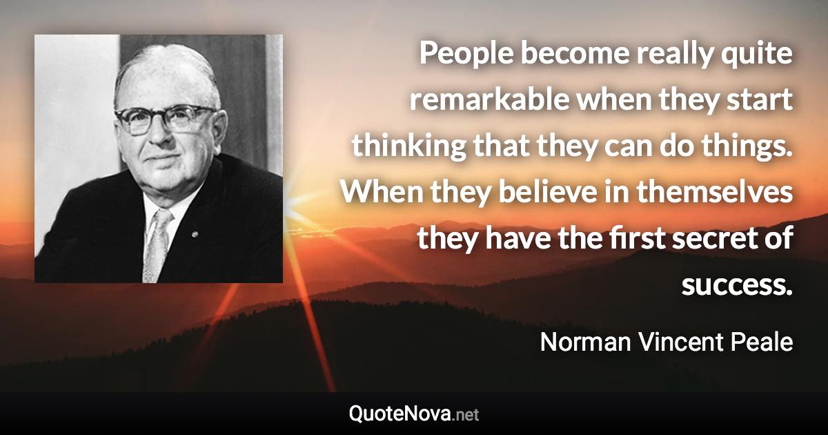 People become really quite remarkable when they start thinking that they can do things. When they believe in themselves they have the first secret of success. - Norman Vincent Peale quote