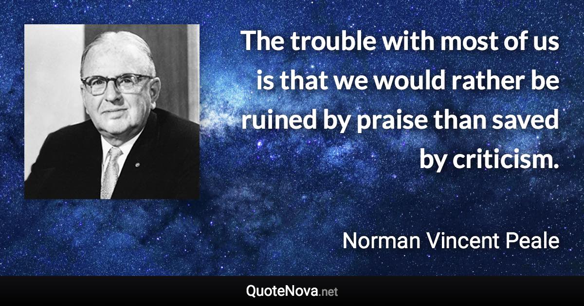 The trouble with most of us is that we would rather be ruined by praise than saved by criticism. - Norman Vincent Peale quote