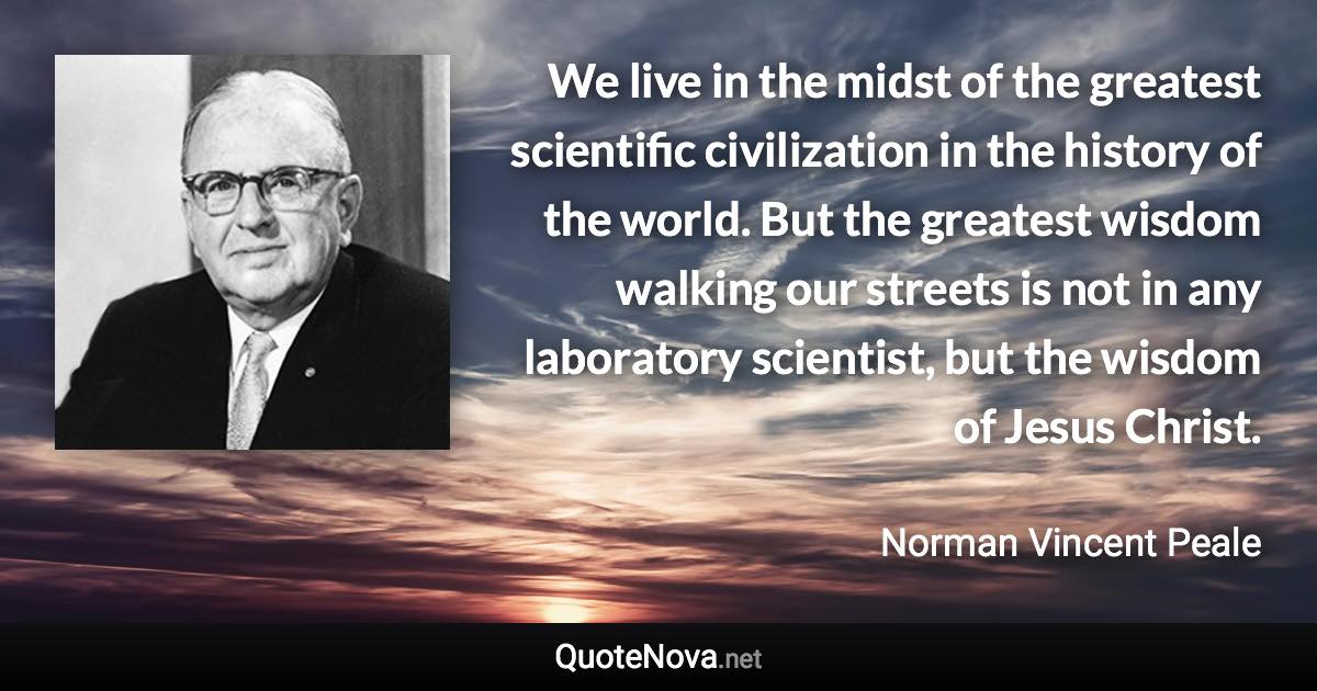 We live in the midst of the greatest scientific civilization in the history of the world. But the greatest wisdom walking our streets is not in any laboratory scientist, but the wisdom of Jesus Christ. - Norman Vincent Peale quote