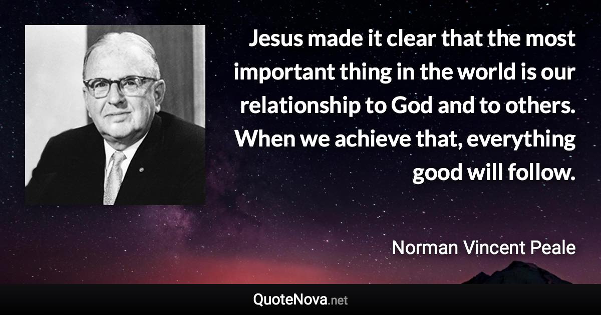 Jesus made it clear that the most important thing in the world is our relationship to God and to others. When we achieve that, everything good will follow. - Norman Vincent Peale quote