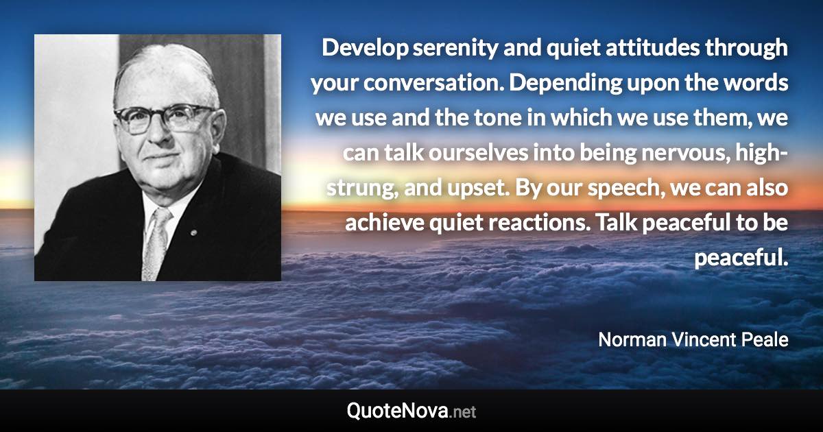 Develop serenity and quiet attitudes through your conversation. Depending upon the words we use and the tone in which we use them, we can talk ourselves into being nervous, high-strung, and upset. By our speech, we can also achieve quiet reactions. Talk peaceful to be peaceful. - Norman Vincent Peale quote