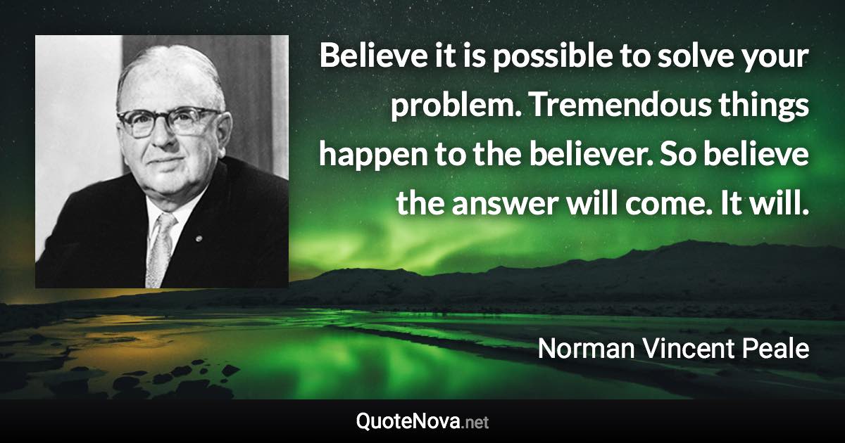 Believe it is possible to solve your problem. Tremendous things happen to the believer. So believe the answer will come. It will. - Norman Vincent Peale quote