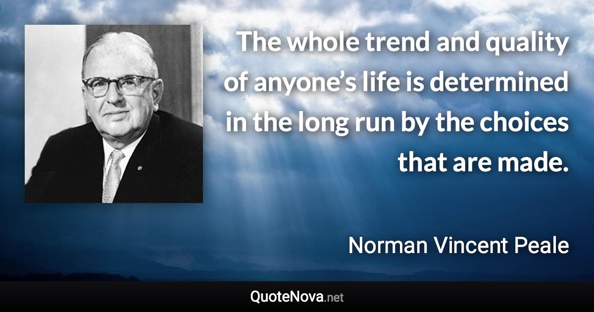 The whole trend and quality of anyone’s life is determined in the long run by the choices that are made. - Norman Vincent Peale quote