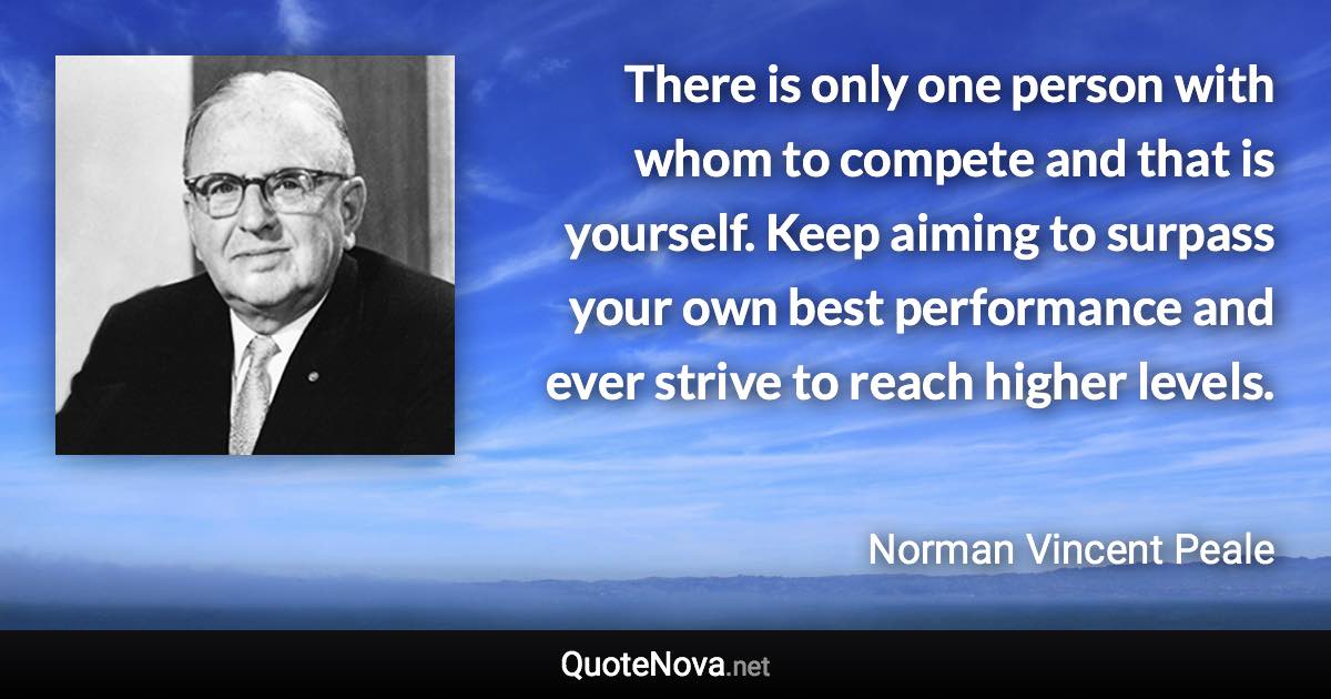 There is only one person with whom to compete and that is yourself. Keep aiming to surpass your own best performance and ever strive to reach higher levels. - Norman Vincent Peale quote