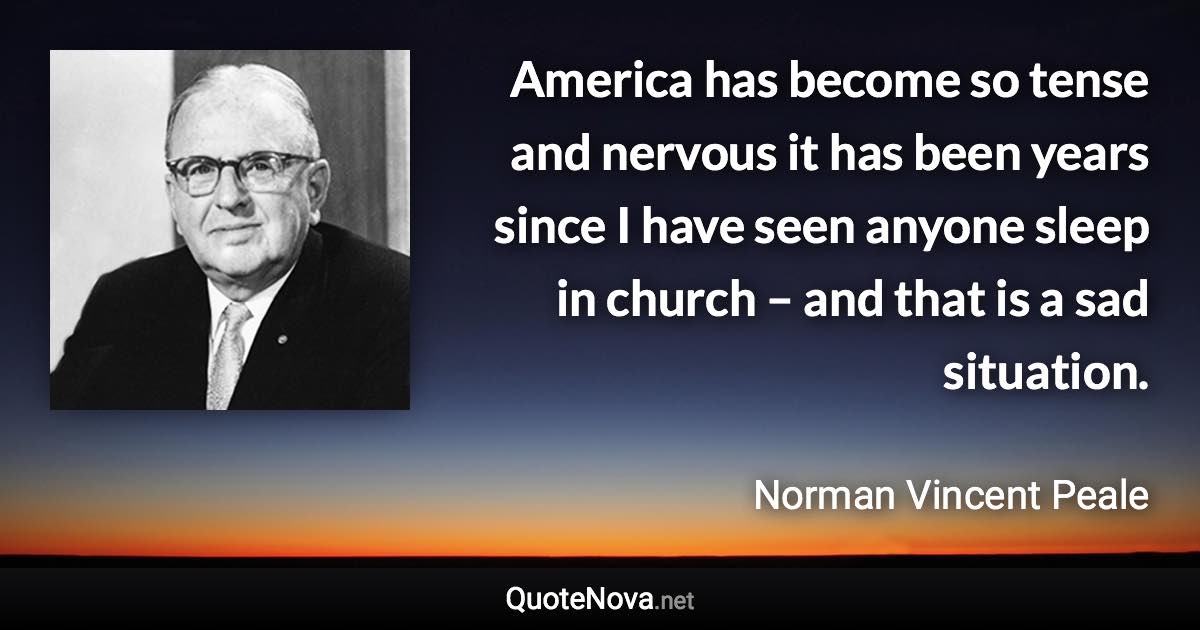 America has become so tense and nervous it has been years since I have seen anyone sleep in church – and that is a sad situation. - Norman Vincent Peale quote