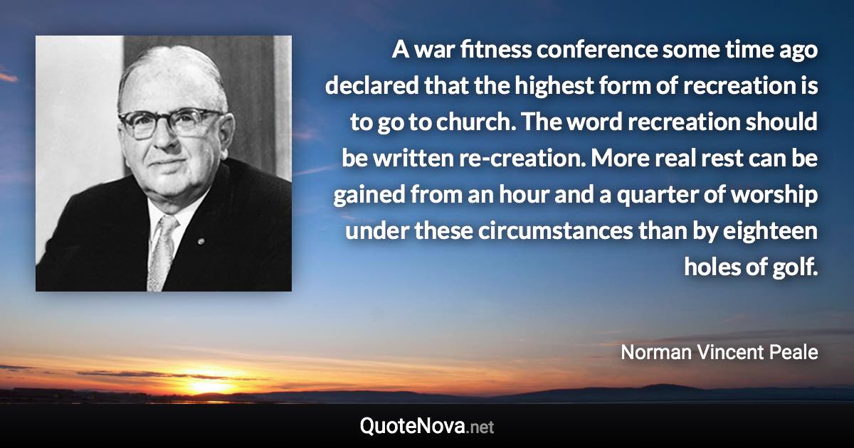 A war fitness conference some time ago declared that the highest form of recreation is to go to church. The word recreation should be written re-creation. More real rest can be gained from an hour and a quarter of worship under these circumstances than by eighteen holes of golf. - Norman Vincent Peale quote