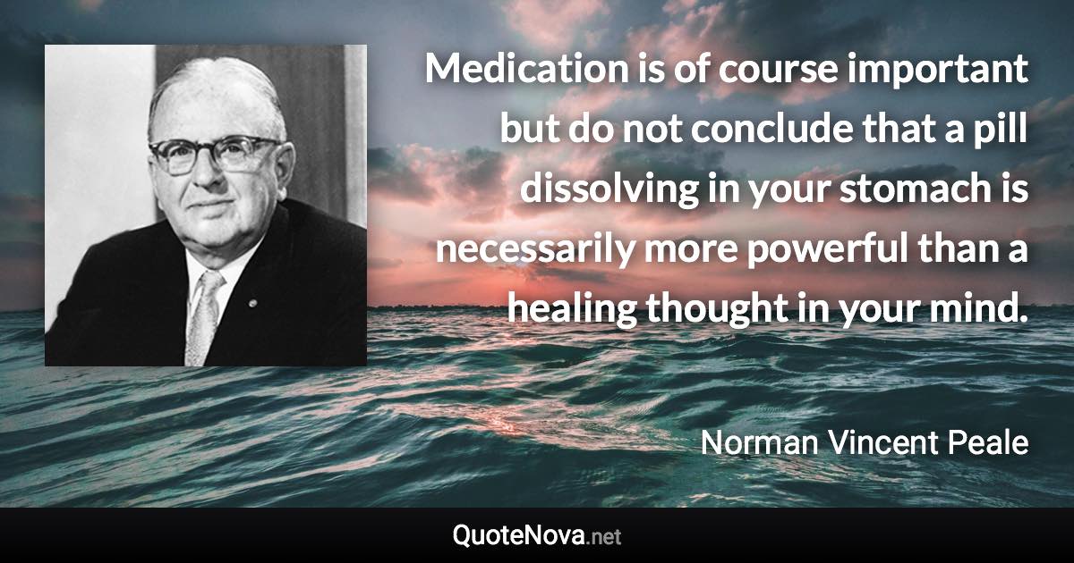 Medication is of course important but do not conclude that a pill dissolving in your stomach is necessarily more powerful than a healing thought in your mind. - Norman Vincent Peale quote