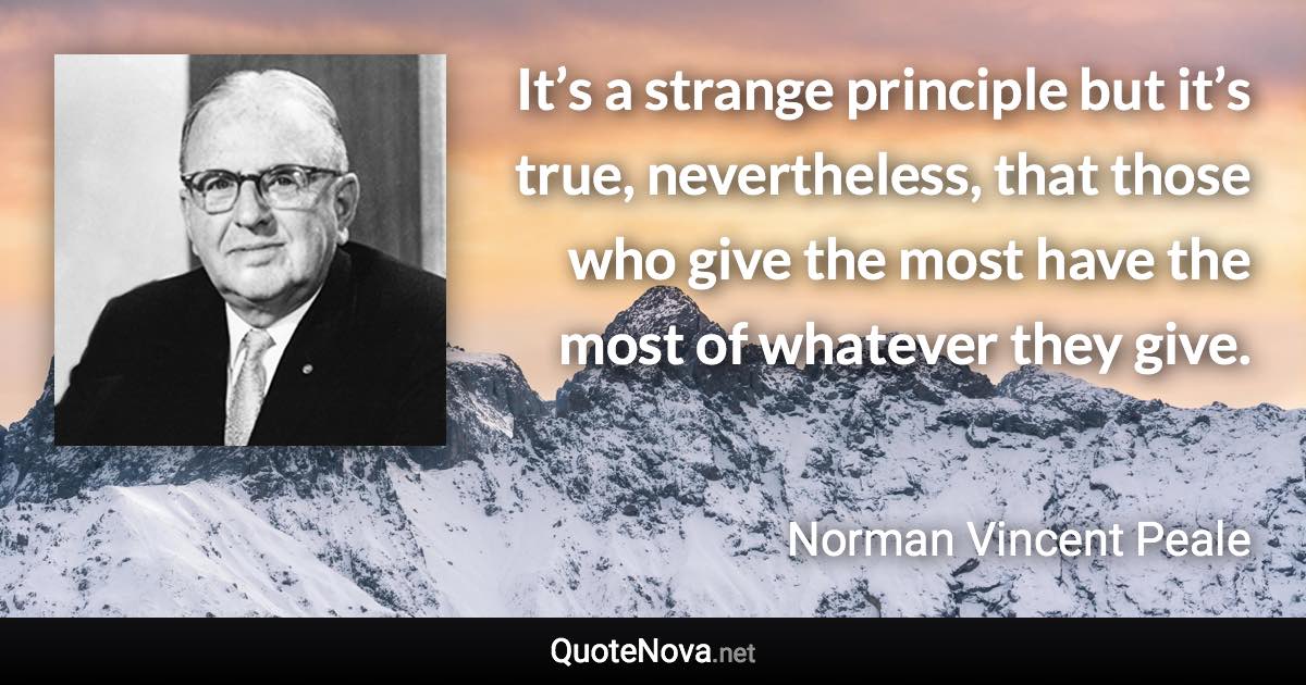 It’s a strange principle but it’s true, nevertheless, that those who give the most have the most of whatever they give. - Norman Vincent Peale quote