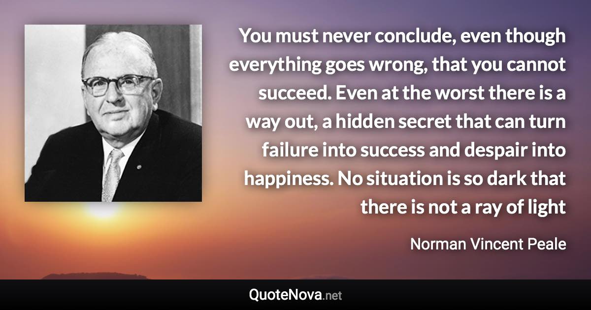 You must never conclude, even though everything goes wrong, that you cannot succeed. Even at the worst there is a way out, a hidden secret that can turn failure into success and despair into happiness. No situation is so dark that there is not a ray of light - Norman Vincent Peale quote