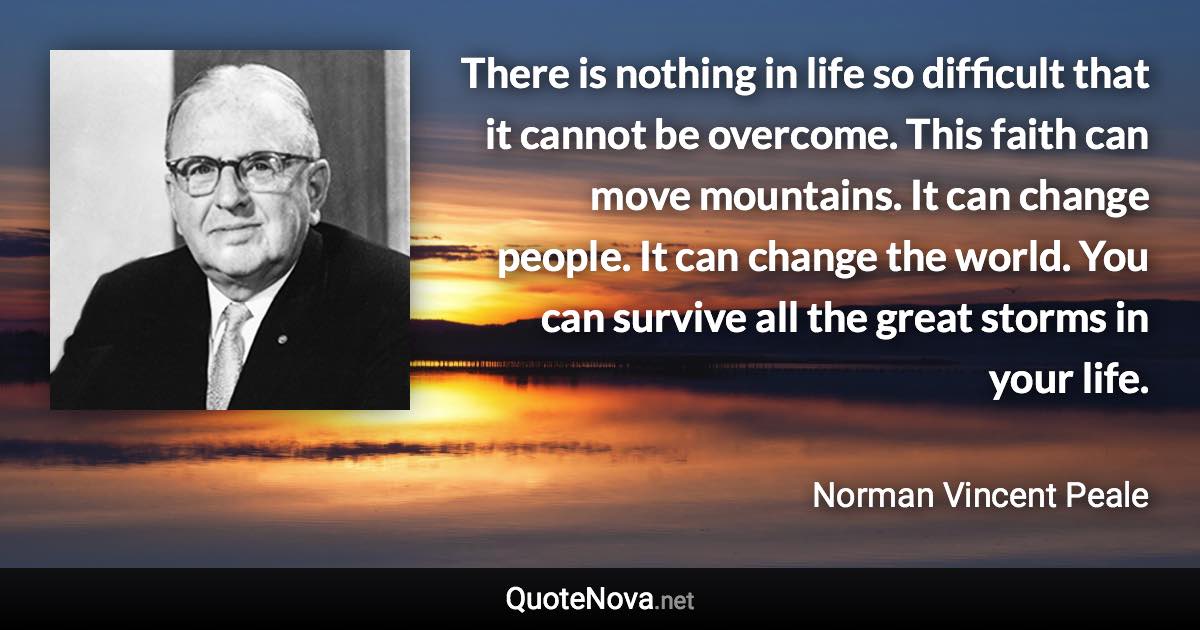 There is nothing in life so difficult that it cannot be overcome. This faith can move mountains. It can change people. It can change the world. You can survive all the great storms in your life. - Norman Vincent Peale quote