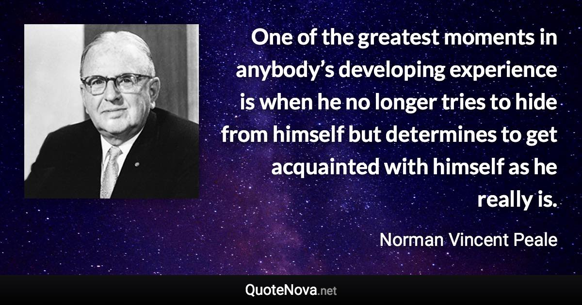 One of the greatest moments in anybody’s developing experience is when he no longer tries to hide from himself but determines to get acquainted with himself as he really is. - Norman Vincent Peale quote