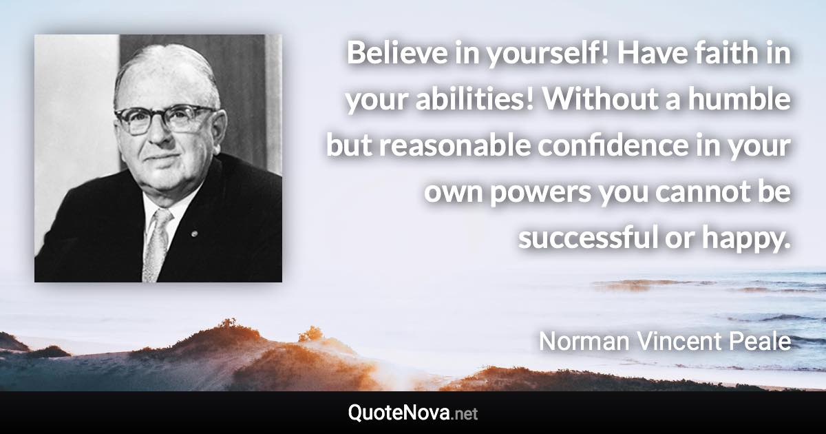 Believe in yourself! Have faith in your abilities! Without a humble but reasonable confidence in your own powers you cannot be successful or happy. - Norman Vincent Peale quote