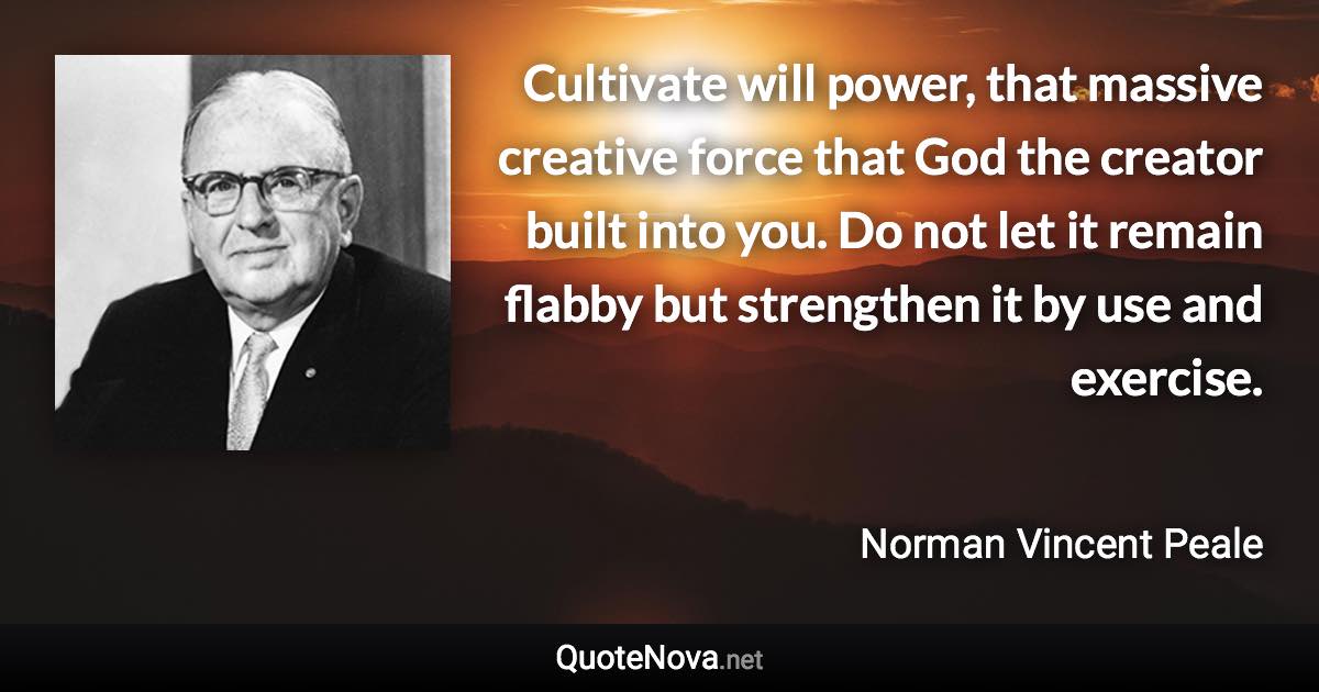 Cultivate will power, that massive creative force that God the creator built into you. Do not let it remain flabby but strengthen it by use and exercise. - Norman Vincent Peale quote