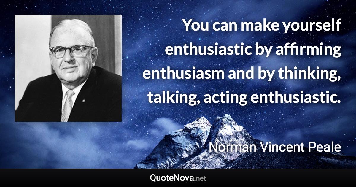 You can make yourself enthusiastic by affirming enthusiasm and by thinking, talking, acting enthusiastic. - Norman Vincent Peale quote