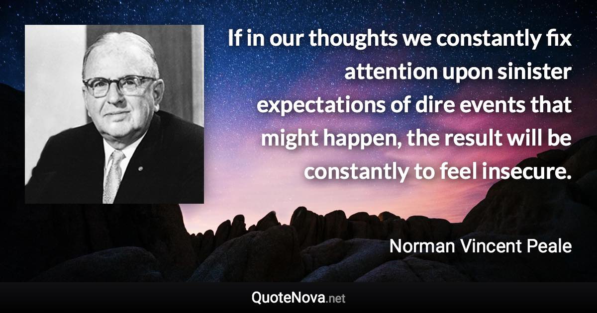 If in our thoughts we constantly fix attention upon sinister expectations of dire events that might happen, the result will be constantly to feel insecure. - Norman Vincent Peale quote