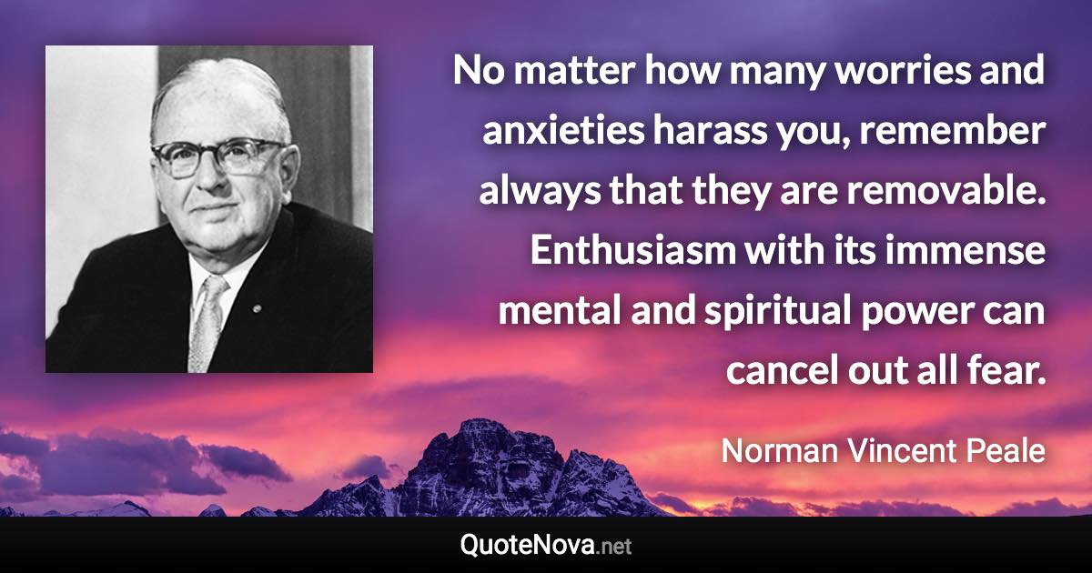 No matter how many worries and anxieties harass you, remember always that they are removable. Enthusiasm with its immense mental and spiritual power can cancel out all fear. - Norman Vincent Peale quote