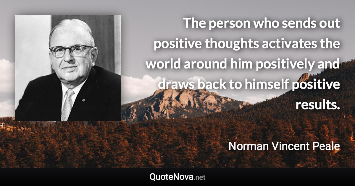 The person who sends out positive thoughts activates the world around him positively and draws back to himself positive results. - Norman Vincent Peale quote