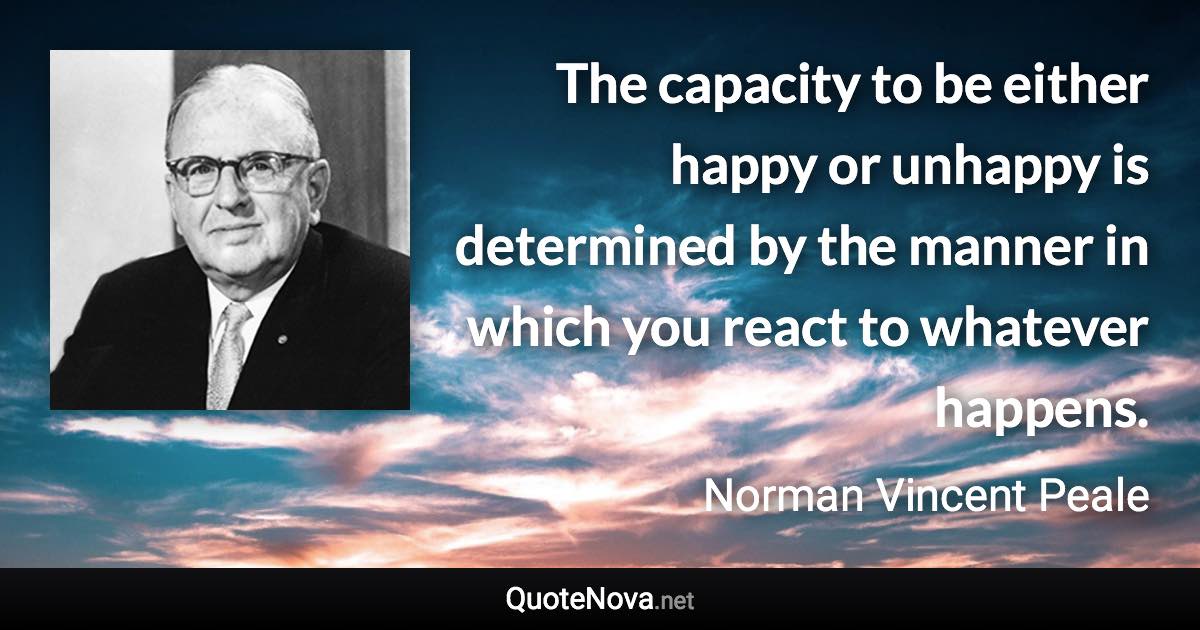 The capacity to be either happy or unhappy is determined by the manner in which you react to whatever happens. - Norman Vincent Peale quote