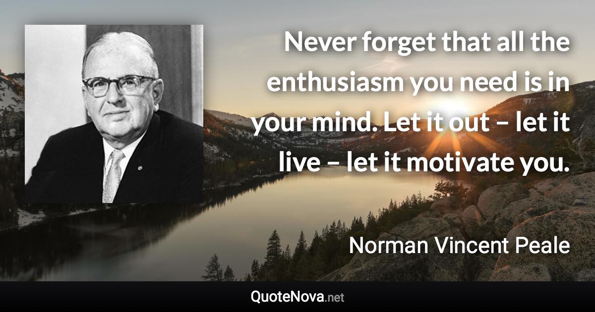 Never forget that all the enthusiasm you need is in your mind. Let it out – let it live – let it motivate you. - Norman Vincent Peale quote