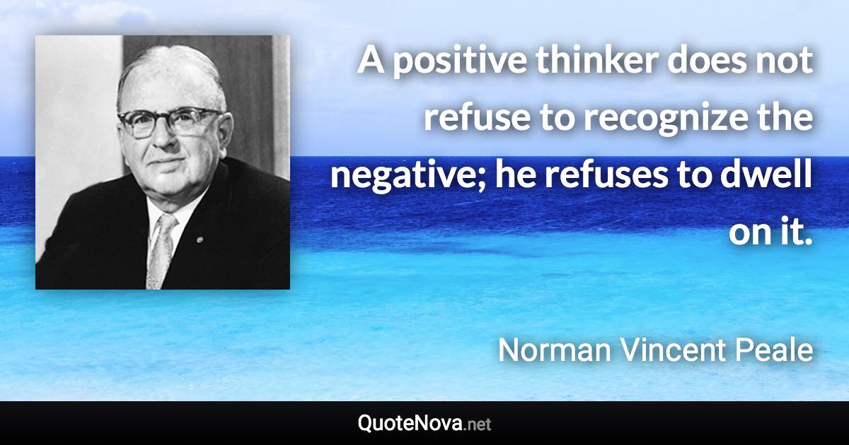 A positive thinker does not refuse to recognize the negative; he refuses to dwell on it. - Norman Vincent Peale quote