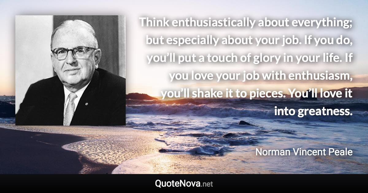 Think enthusiastically about everything; but especially about your job. If you do, you’ll put a touch of glory in your life. If you love your job with enthusiasm, you’ll shake it to pieces. You’ll love it into greatness. - Norman Vincent Peale quote