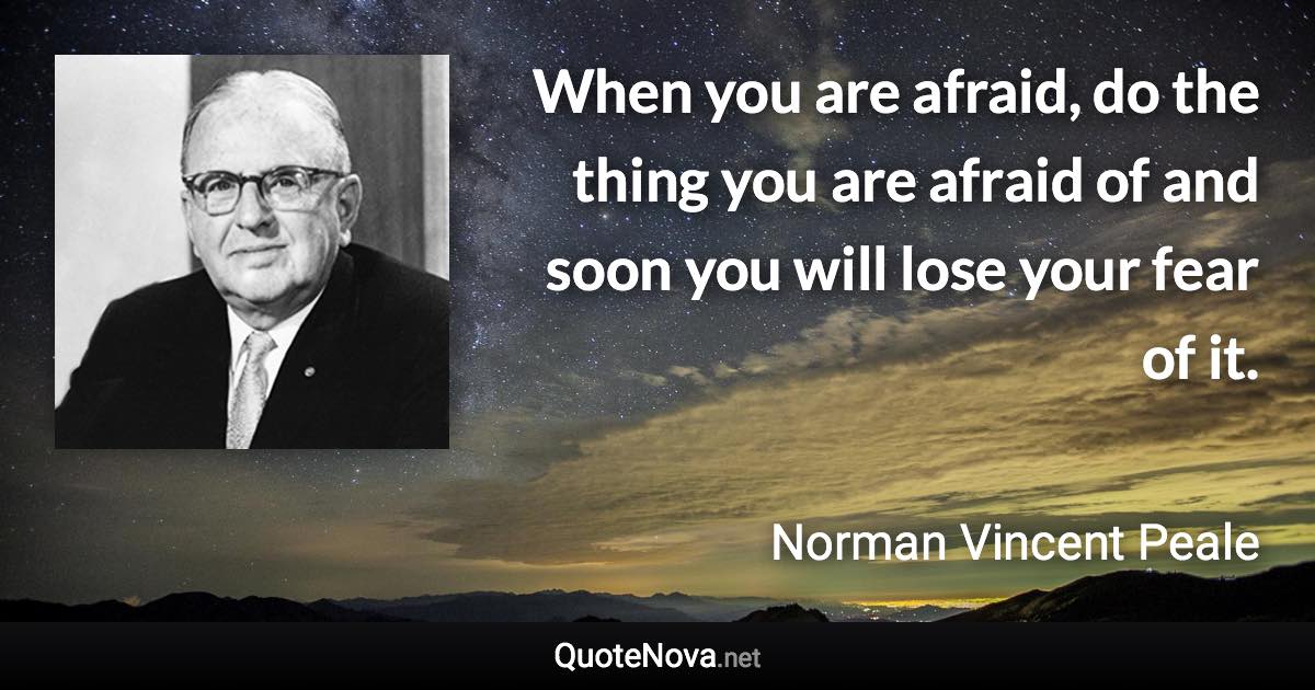 When you are afraid, do the thing you are afraid of and soon you will lose your fear of it. - Norman Vincent Peale quote