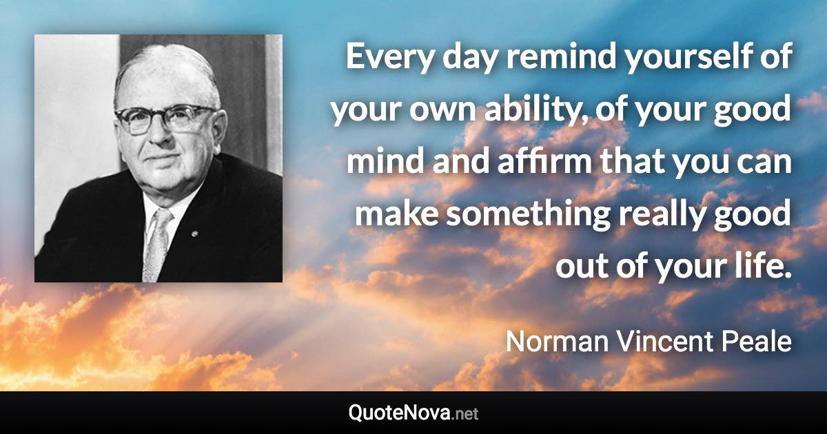 Every day remind yourself of your own ability, of your good mind and affirm that you can make something really good out of your life. - Norman Vincent Peale quote