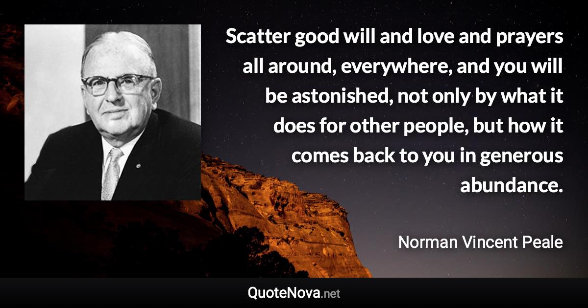 Scatter good will and love and prayers all around, everywhere, and you will be astonished, not only by what it does for other people, but how it comes back to you in generous abundance. - Norman Vincent Peale quote