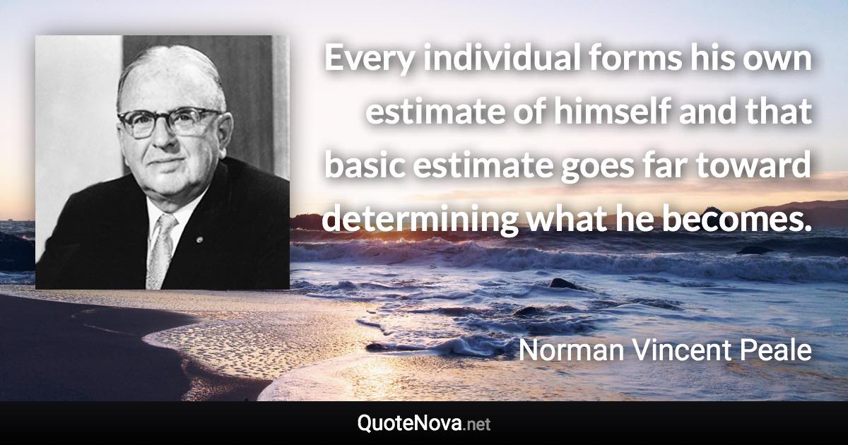 Every individual forms his own estimate of himself and that basic estimate goes far toward determining what he becomes. - Norman Vincent Peale quote
