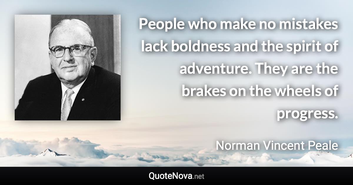 People who make no mistakes lack boldness and the spirit of adventure. They are the brakes on the wheels of progress. - Norman Vincent Peale quote