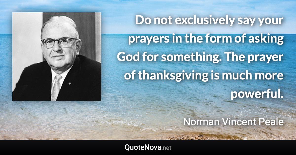 Do not exclusively say your prayers in the form of asking God for something. The prayer of thanksgiving is much more powerful. - Norman Vincent Peale quote