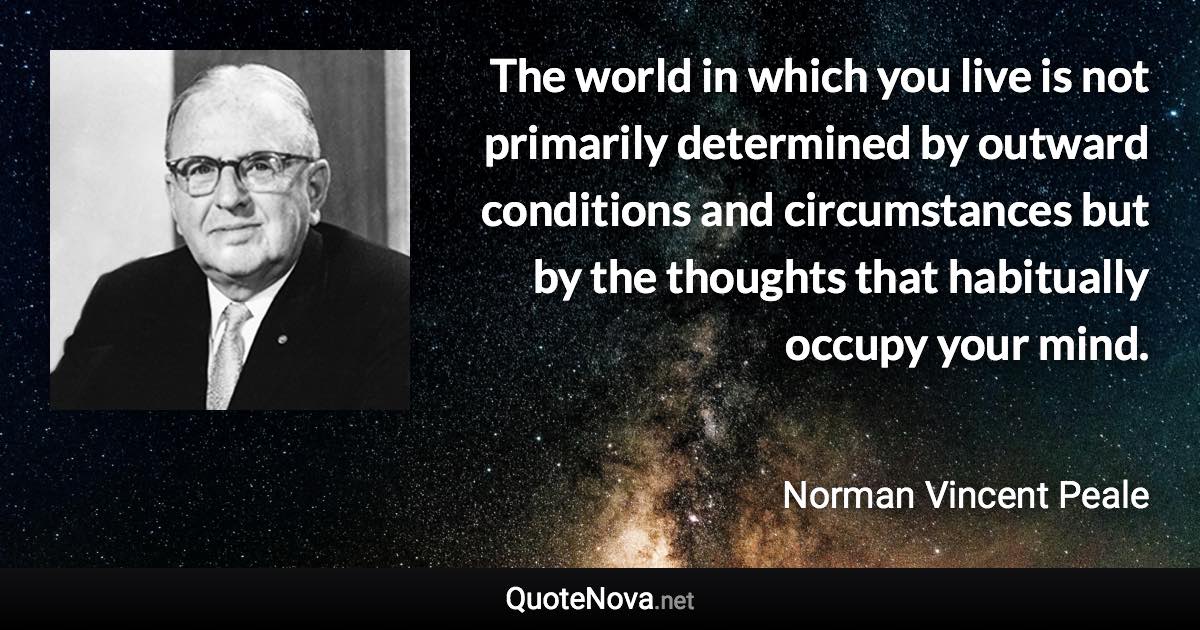 The world in which you live is not primarily determined by outward conditions and circumstances but by the thoughts that habitually occupy your mind. - Norman Vincent Peale quote