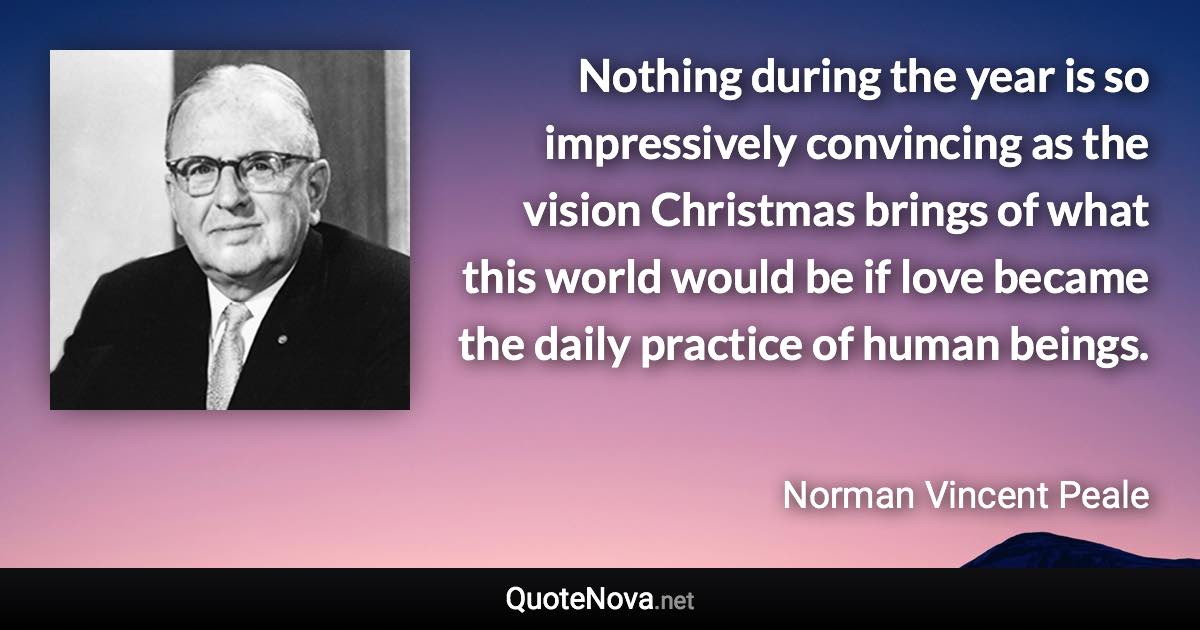 Nothing during the year is so impressively convincing as the vision Christmas brings of what this world would be if love became the daily practice of human beings. - Norman Vincent Peale quote