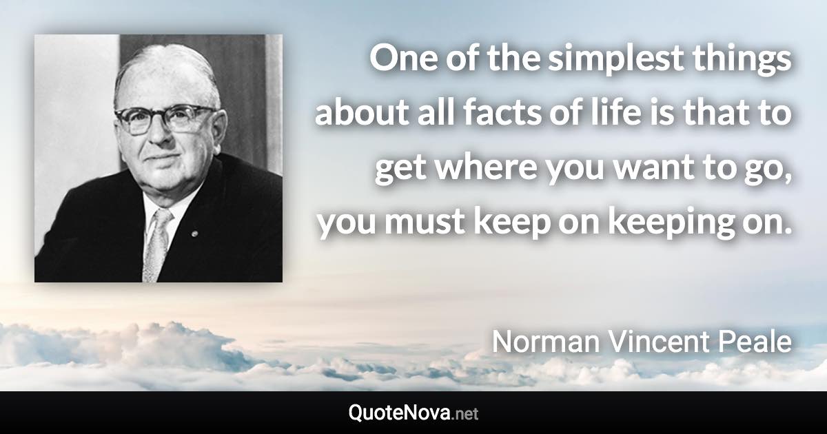 One of the simplest things about all facts of life is that to get where you want to go, you must keep on keeping on. - Norman Vincent Peale quote