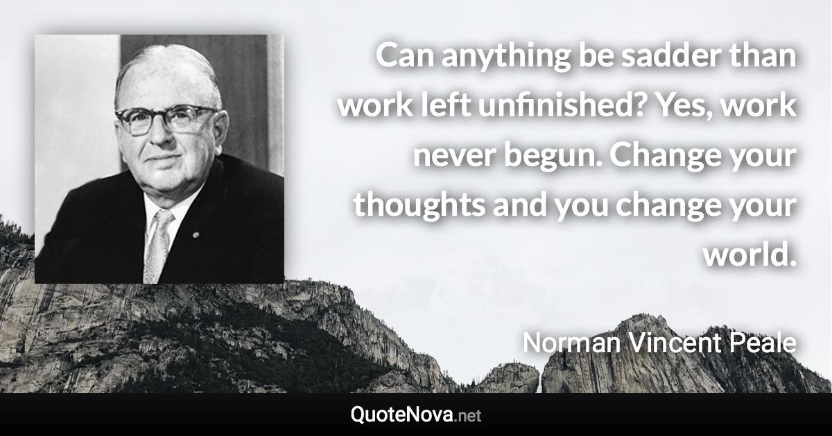 Can anything be sadder than work left unfinished? Yes, work never begun. Change your thoughts and you change your world. - Norman Vincent Peale quote