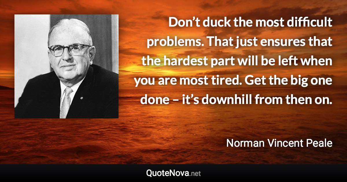 Don’t duck the most difficult problems. That just ensures that the hardest part will be left when you are most tired. Get the big one done – it’s downhill from then on. - Norman Vincent Peale quote