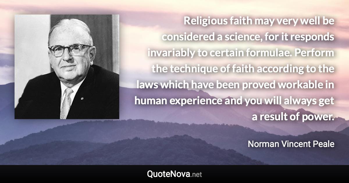 Religious faith may very well be considered a science, for it responds invariably to certain formulae. Perform the technique of faith according to the laws which have been proved workable in human experience and you will always get a result of power. - Norman Vincent Peale quote