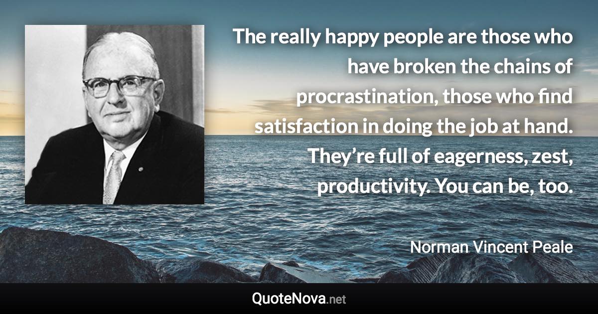 The really happy people are those who have broken the chains of procrastination, those who find satisfaction in doing the job at hand. They’re full of eagerness, zest, productivity. You can be, too. - Norman Vincent Peale quote