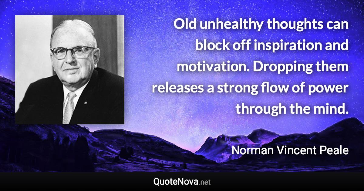 Old unhealthy thoughts can block off inspiration and motivation. Dropping them releases a strong flow of power through the mind. - Norman Vincent Peale quote