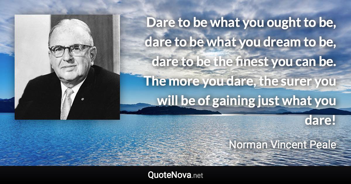 Dare to be what you ought to be, dare to be what you dream to be, dare to be the finest you can be. The more you dare, the surer you will be of gaining just what you dare! - Norman Vincent Peale quote