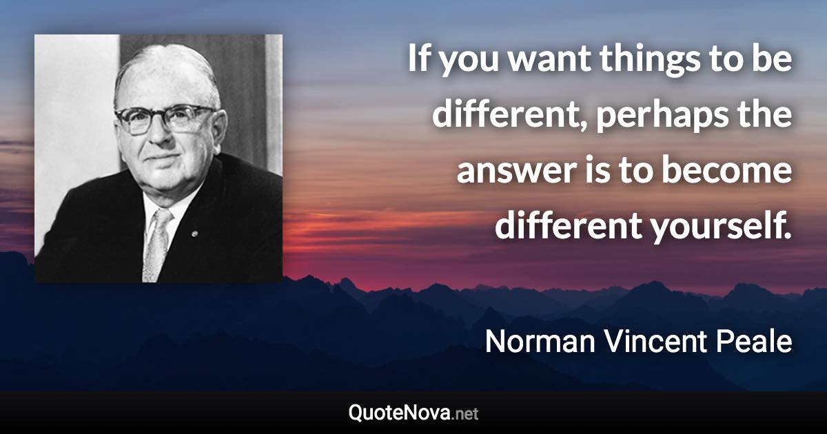 If you want things to be different, perhaps the answer is to become different yourself. - Norman Vincent Peale quote